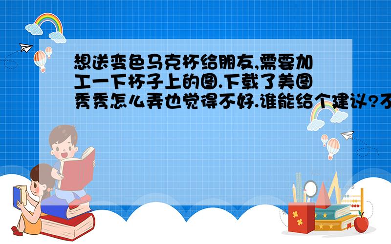 想送变色马克杯给朋友,需要加工一下杯子上的图.下载了美图秀秀怎么弄也觉得不好.谁能给个建议?不知道照片加上去成什么样的效果了.