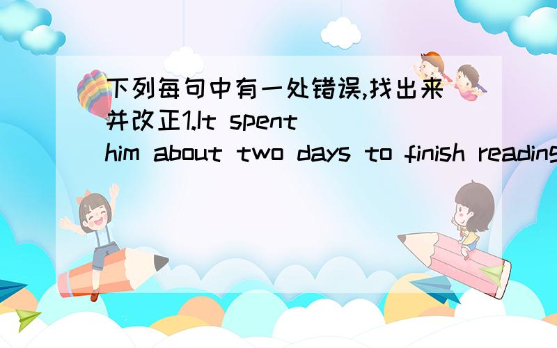 下列每句中有一处错误,找出来并改正1.It spent him about two days to finish reading the book.2.Did they held a sports meeting last week?3.You had better don't watch TV any longer.