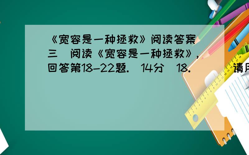 《宽容是一种拯救》阅读答案(三)阅读《宽容是一种拯救》,回答第18-22题.（14分）18.       请用一句话概括全文大意（必须含有“宽容”两字）.（3分）