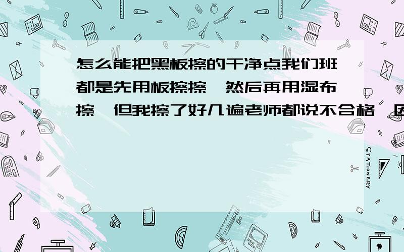 怎么能把黑板擦的干净点我们班都是先用板擦擦,然后再用湿布擦,但我擦了好几遍老师都说不合格,因为黑板上有擦的时候留下的到不是粉笔到,是不是布太湿了,我看老师就是故意为难我,我是