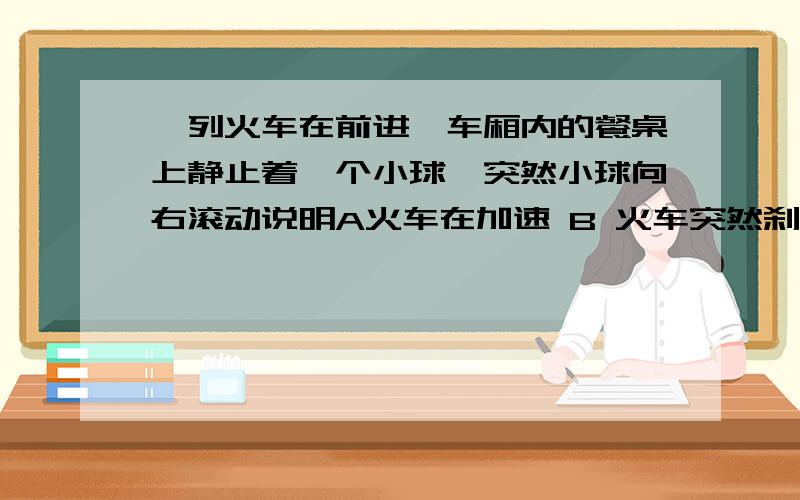 一列火车在前进,车厢内的餐桌上静止着一个小球,突然小球向右滚动说明A火车在加速 B 火车突然刹车 C 火车向左拐 D火车向右拐