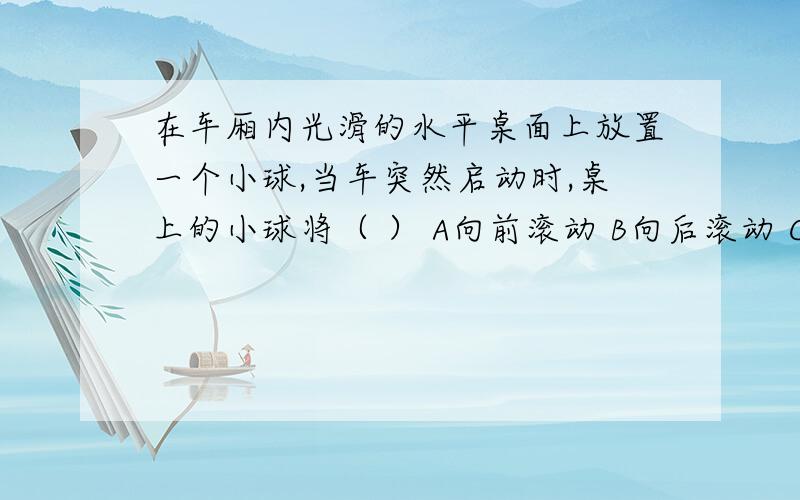 在车厢内光滑的水平桌面上放置一个小球,当车突然启动时,桌上的小球将（ ） A向前滚动 B向后滚动 C静止不动请说明原因,我有点想不明白,越详细越好,好的再加点分