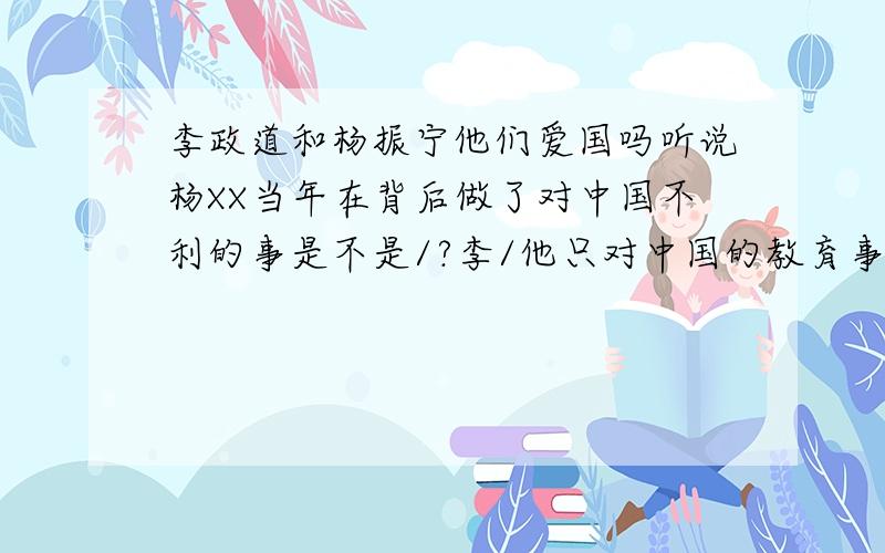 李政道和杨振宁他们爱国吗听说杨XX当年在背后做了对中国不利的事是不是/?李/他只对中国的教育事业有贡献吗?他们两对中国的功有多大,具体是哪些.请高手指教下///小弟在此先谢过.还有他