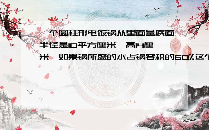 一个圆柱形电饭锅从里面量底面半径是10平方厘米,高14厘米,如果锅所盛的水占锅容积的60%这个锅里有水多少这个锅里有水多少升