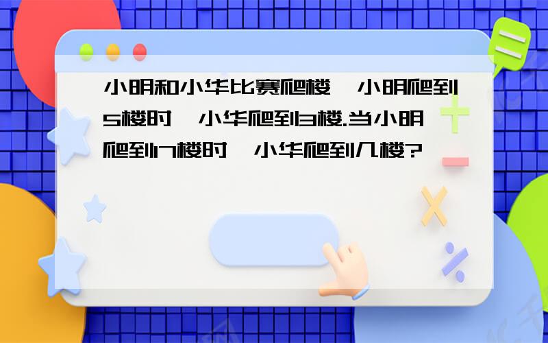 小明和小华比赛爬楼,小明爬到5楼时,小华爬到3楼.当小明爬到17楼时,小华爬到几楼?