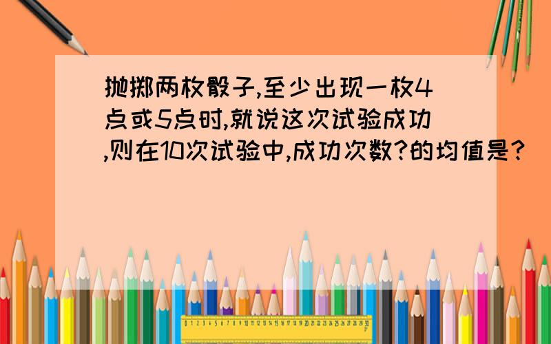 抛掷两枚骰子,至少出现一枚4点或5点时,就说这次试验成功,则在10次试验中,成功次数?的均值是?