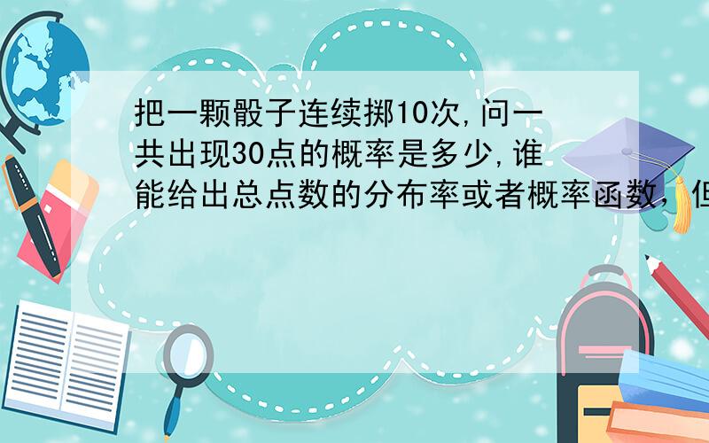 把一颗骰子连续掷10次,问一共出现30点的概率是多少,谁能给出总点数的分布率或者概率函数，但是，