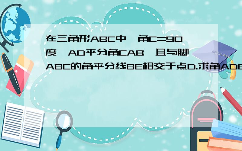 在三角形ABC中,角C=90度,AD平分角CAB,且与脚ABC的角平分线BE相交于点D.求角ADE的度数我没画图