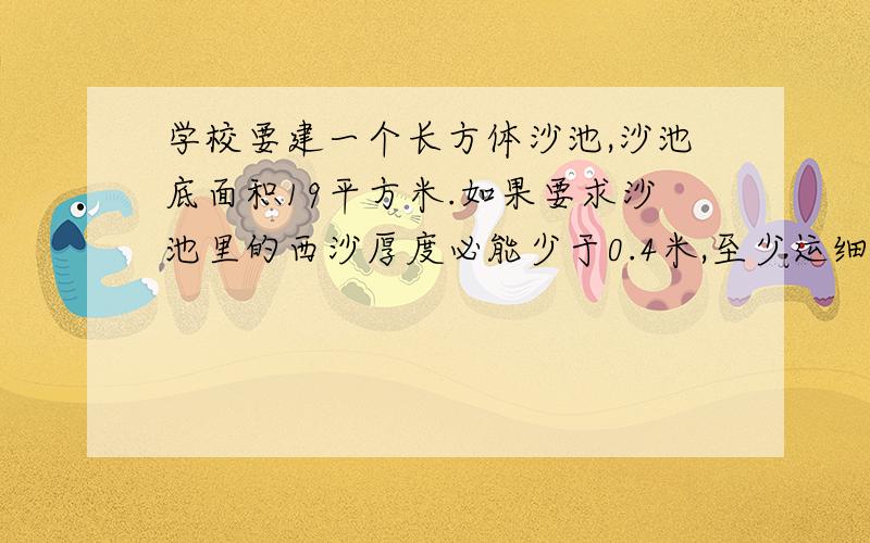 学校要建一个长方体沙池,沙池底面积19平方米.如果要求沙池里的西沙厚度必能少于0.4米,至少运细沙多少立