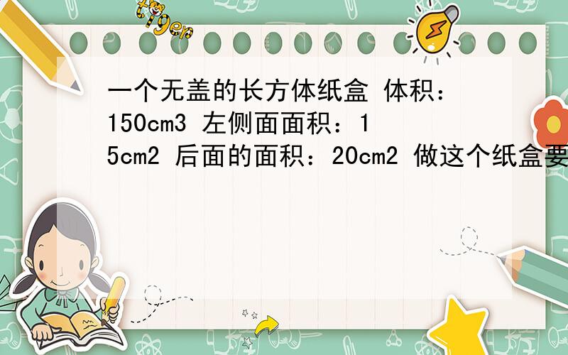 一个无盖的长方体纸盒 体积：150cm3 左侧面面积：15cm2 后面的面积：20cm2 做这个纸盒要纸板多少平方厘米