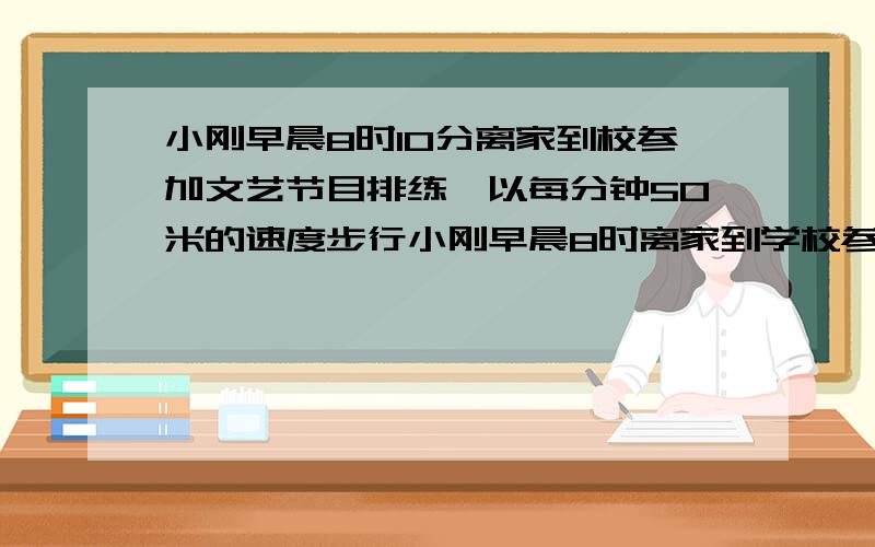 小刚早晨8时10分离家到校参加文艺节目排练,以每分钟50米的速度步行小刚早晨8时离家到学校参加文艺节目排练 以每分钟50米的速度步行,预计能提前10分钟到校,刚走出500米,发现忘了带乐谱,便