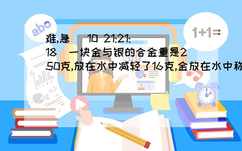 难,急 (10 21:21:18)一块金与银的合金重是250克,放在水中减轻了16克,金放在水中称质量减轻19 分之一,银减轻了10分之一.这块合金中含金、银各多少克、、