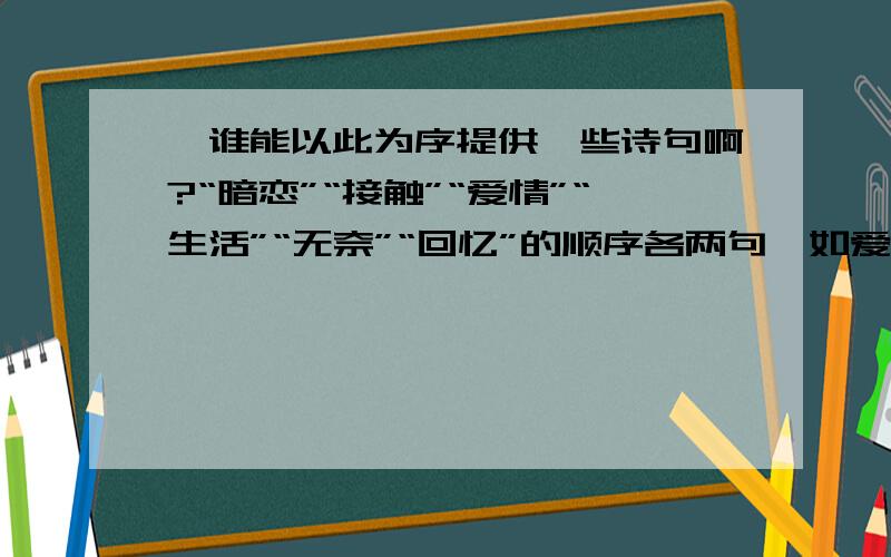 ,谁能以此为序提供一些诗句啊?“暗恋”“接触”“爱情”“生活”“无奈”“回忆”的顺序各两句,如爱情可以用到“衣带渐宽终不悔为伊消得人憔悴”的,文章需要,