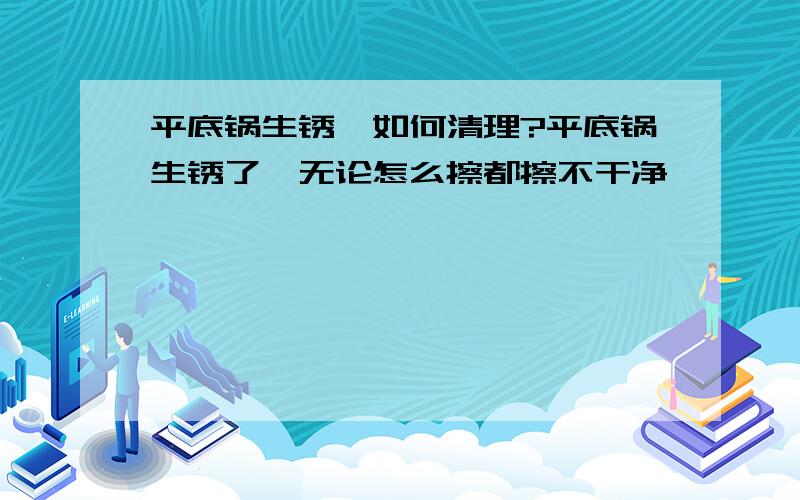 平底锅生锈,如何清理?平底锅生锈了,无论怎么擦都擦不干净