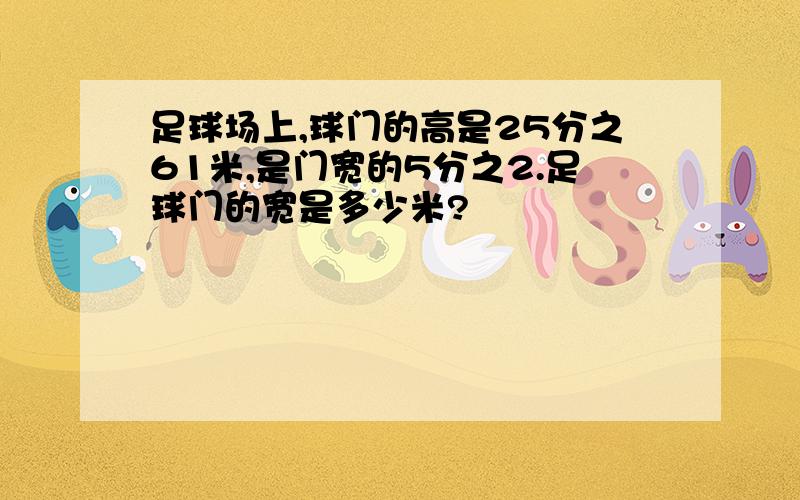 足球场上,球门的高是25分之61米,是门宽的5分之2.足球门的宽是多少米?