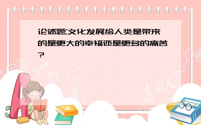 论述题:文化发展给人类是带来的是更大的幸福还是更多的痛苦?