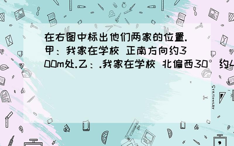 在右图中标出他们两家的位置.甲：我家在学校 正南方向约300m处.乙：.我家在学校 北偏西30°约400m处.比例尺=1:20000file://D:\My Documents\桌面\1.bmp