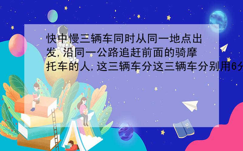 快中慢三辆车同时从同一地点出发,沿同一公路追赶前面的骑摩托车的人,这三辆车分这三辆车分别用6分钟,12分钟追上骑摩托车的人,现在知道快车速度为每小时72千米,慢车速度为每小时57千米,