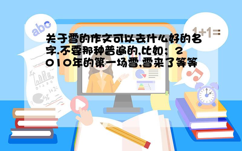 关于雪的作文可以去什么好的名字.不要那种普遍的,比如；2010年的第一场雪,雪来了等等