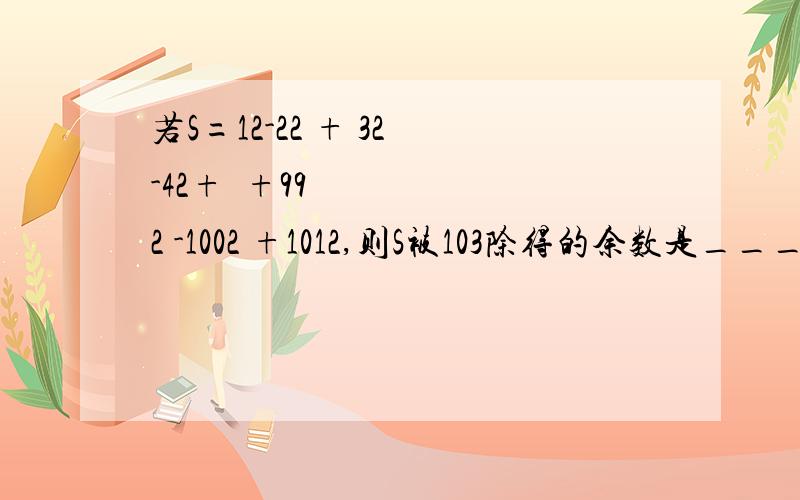 若S=12-22 + 32 -42+⋯+992 -1002 +1012,则S被103除得的余数是________.