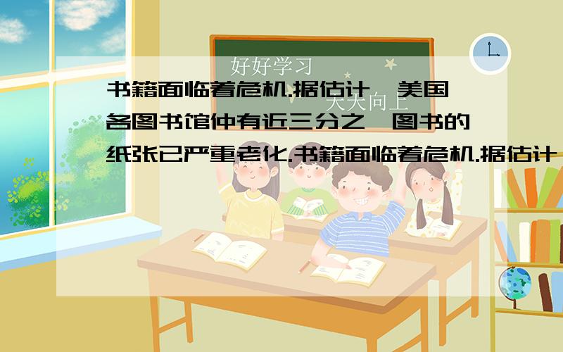 书籍面临着危机.据估计,美国各图书馆仲有近三分之一图书的纸张已严重老化.书籍面临着危机.据估计,美国各图书馆仲有近三分之一图书的纸张已严重老化.美国国会图书馆普通类和法律类的1