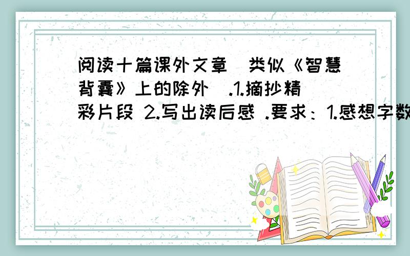 阅读十篇课外文章（类似《智慧背囊》上的除外）.1.摘抄精彩片段 2.写出读后感 .要求：1.感想字数不得少于60字.2.感想中最好包括对文中重点字词的鉴赏.3.每一篇要注明作者、文题.