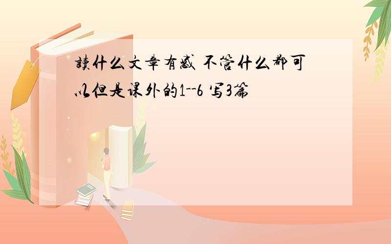 读什么文章有感 不管什么都可以但是课外的1--6 写3篇