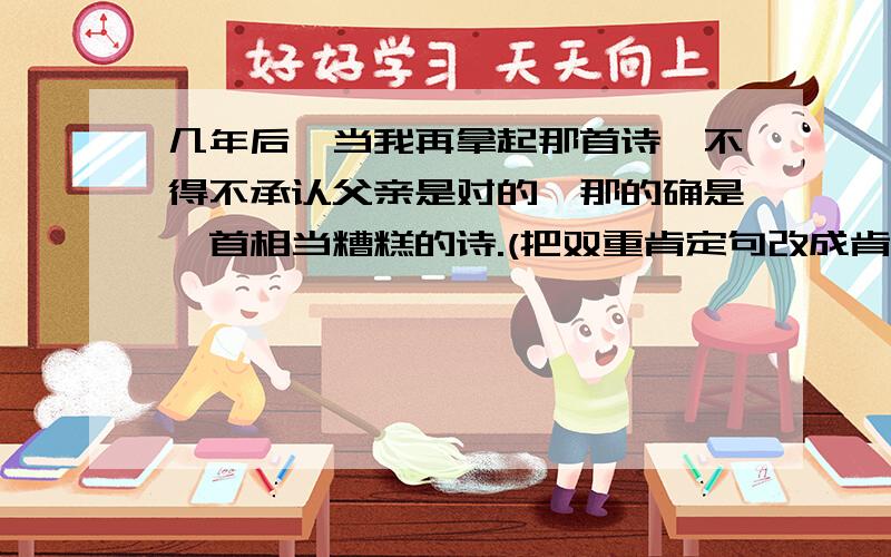 几年后,当我再拿起那首诗,不得不承认父亲是对的,那的确是一首相当糟糕的诗.(把双重肯定句改成肯定句)