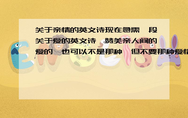 关于亲情的英文诗现在急需一段关于爱的英文诗,赞美亲人间的爱的,也可以不是那种,但不要那种爱情的,一小段就可以了,歌词也行.不要是固定对某一家庭成员说的,比如对爸爸啊,对妈妈啊之