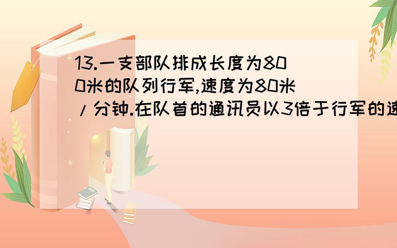 13.一支部队排成长度为800米的队列行军,速度为80米/分钟.在队首的通讯员以3倍于行军的速度跑步到队尾 ,花1分钟传达首长命令后,立即以同样的速度跑回到队首.求在这往返全过程中通讯员所