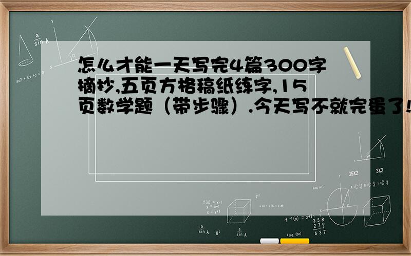 怎么才能一天写完4篇300字摘抄,五页方格稿纸练字,15页数学题（带步骤）.今天写不就完蛋了!家长检查