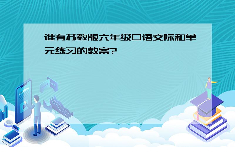 谁有苏教版六年级口语交际和单元练习的教案?