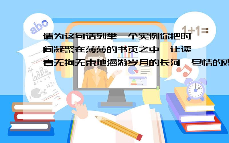 请为这句话列举一个实例你把时间凝聚在薄薄的书页之中,让读者无拘无束地漫游岁月的长河,尽情的观赏两岸变化无穷的风光.