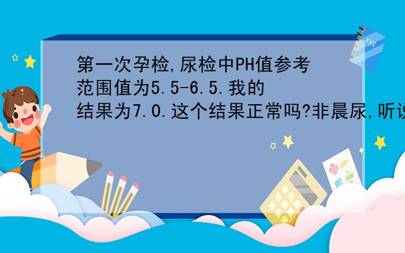 第一次孕检,尿检中PH值参考范围值为5.5-6.5.我的结果为7.0.这个结果正常吗?非晨尿,听说超出范围值或接近范围值是男孩?是这样吗.有很多参考范围值到8的,这个医院为什么才到6.5呀.