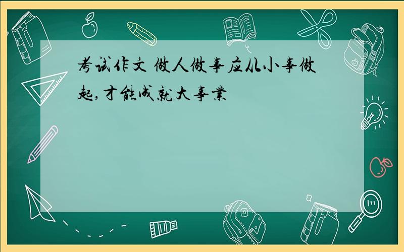 考试作文 做人做事应从小事做起,才能成就大事业