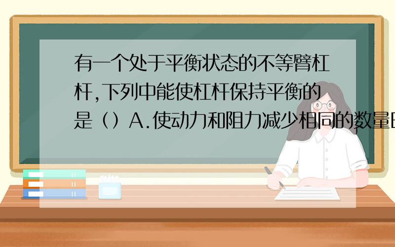 有一个处于平衡状态的不等臂杠杆,下列中能使杠杆保持平衡的是（）A.使动力和阻力减少相同的数量B.使动力和阻力增加相同的数量C.使动力和阻力减少相同的倍数D.动力臂、阻力臂增加相同