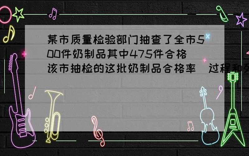 某市质量检验部门抽查了全市500件奶制品其中475件合格该市抽检的这批奶制品合格率(过程和列式)