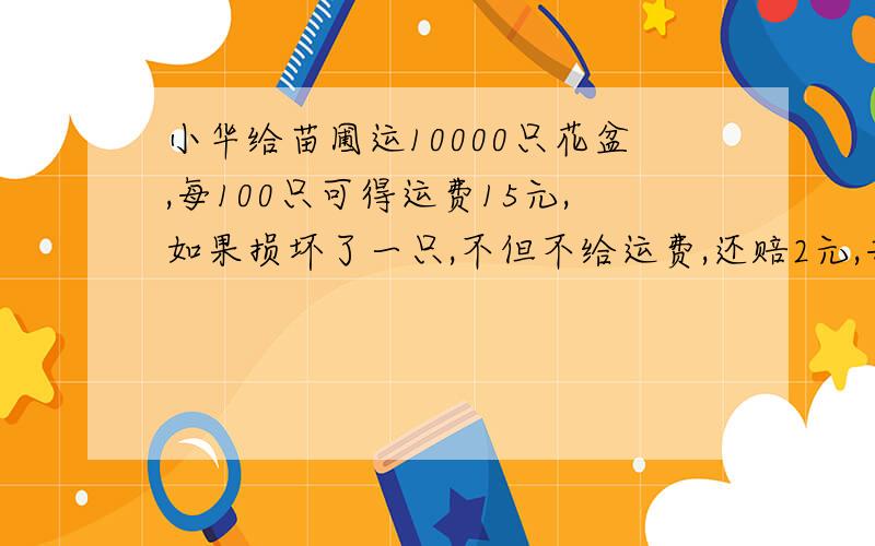 小华给苗圃运10000只花盆,每100只可得运费15元,如果损坏了一只,不但不给运费,还赔2元,共得1465.6元