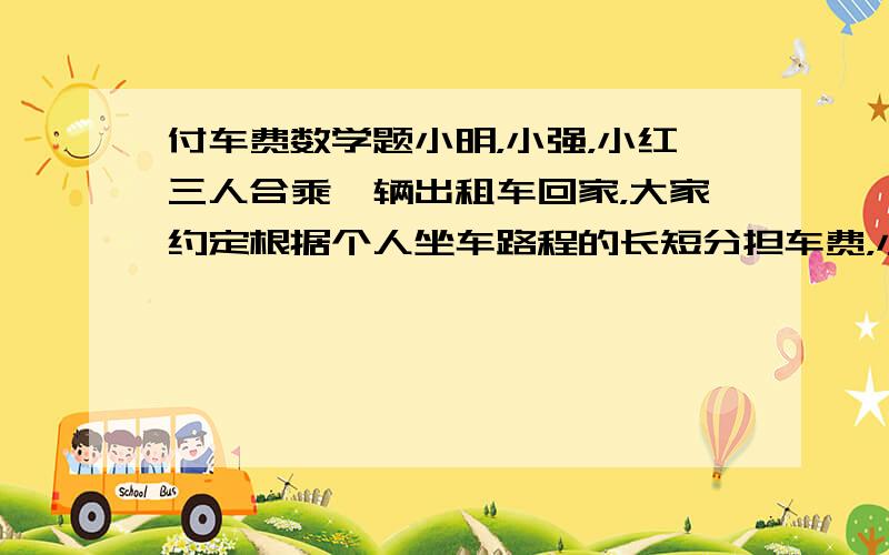 付车费数学题小明，小强，小红三人合乘一辆出租车回家，大家约定根据个人坐车路程的长短分担车费，小明在全程的1/4处下车，小强在全程的3/5处下车，小红坐到了终点，她付了37元车费