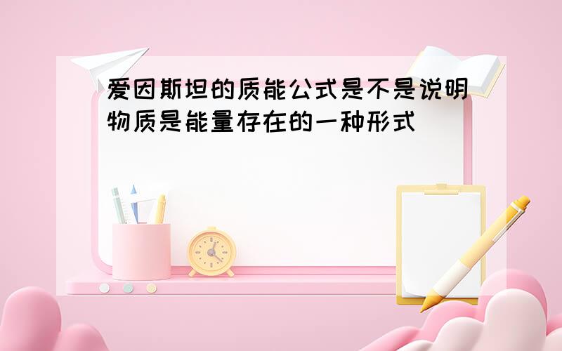 爱因斯坦的质能公式是不是说明物质是能量存在的一种形式