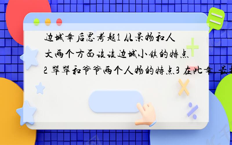 边城章后思考题1 从景物和人文两个方面谈谈边城小镇的特点2 翠翠和爷爷两个人物的特点3 在此章,最打动你心的是什么?翠翠长大了的心事是什么?爷爷的心是是什么?4 分析翠翠的心理活动5