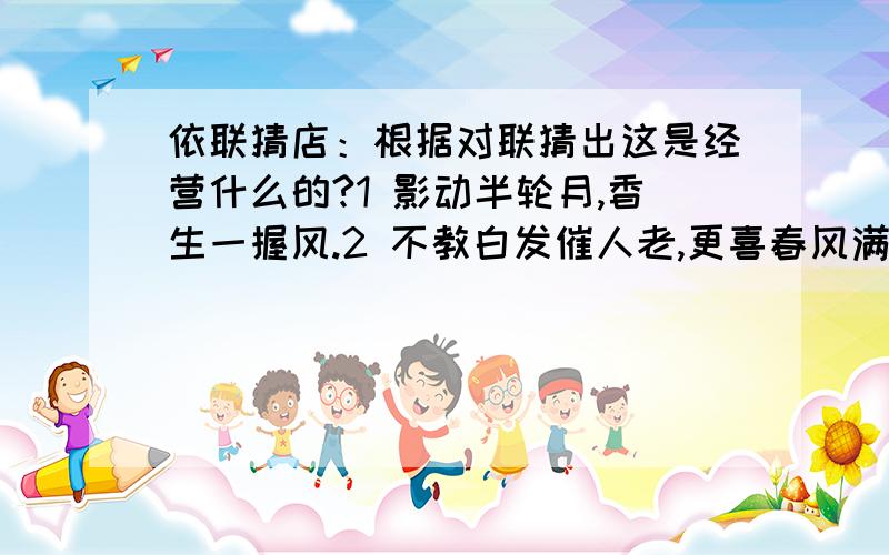 依联猜店：根据对联猜出这是经营什么的?1 影动半轮月,香生一握风.2 不教白发催人老,更喜春风满面生.