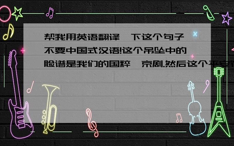 帮我用英语翻译一下这个句子,不要中国式汉语!这个吊坠中的脸谱是我们的国粹,京剧.然后这个平安符代表是平平安安,这个中文是……拜托了!我是初中生过一天就要出国,送老外礼物!