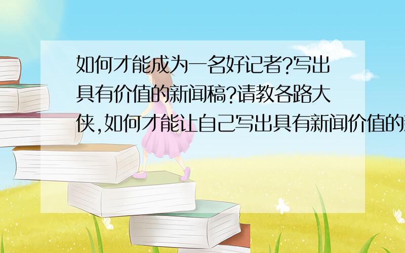 如何才能成为一名好记者?写出具有价值的新闻稿?请教各路大侠,如何才能让自己写出具有新闻价值的新闻稿?怎样锻炼文笔?