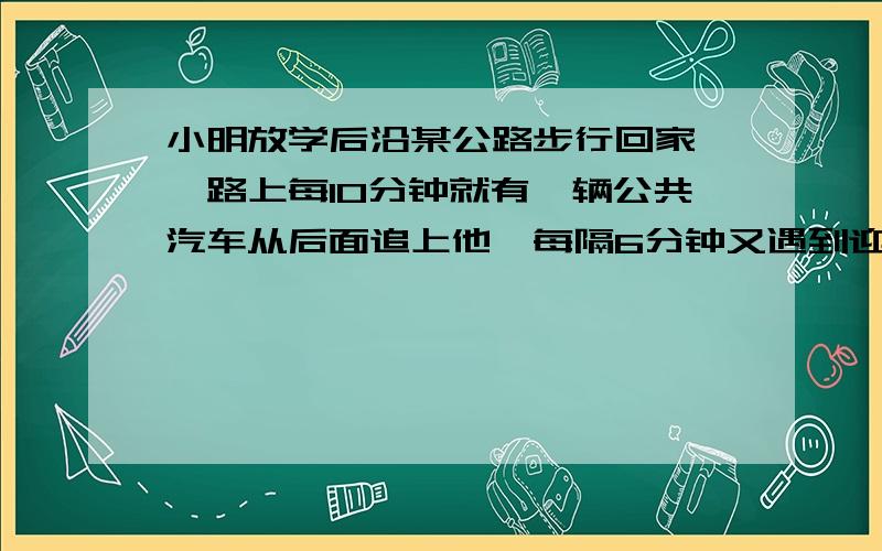 小明放学后沿某公路步行回家,一路上每10分钟就有一辆公共汽车从后面追上他,每隔6分钟又遇到迎面开来的一辆公共汽车,求每隔多少一班