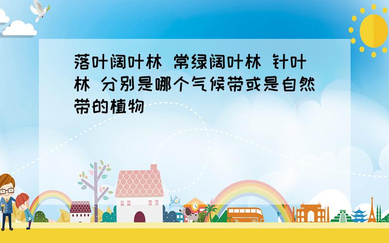 落叶阔叶林 常绿阔叶林 针叶林 分别是哪个气候带或是自然带的植物