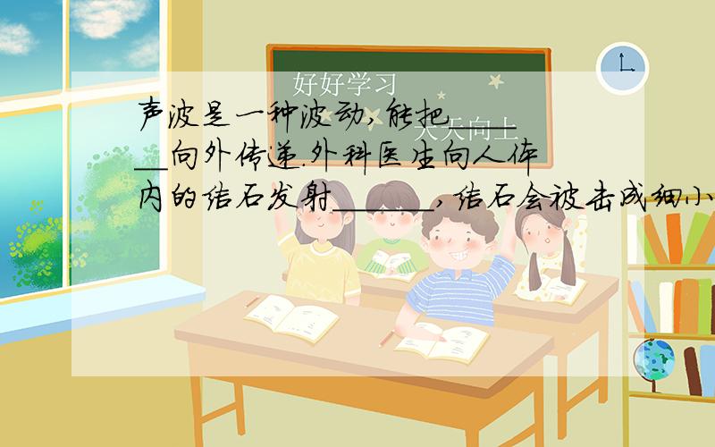 声波是一种波动,能把______向外传递.外科医生向人体内的结石发射______,结石会被击成细小的粉末顺畅的排出体外.两个空