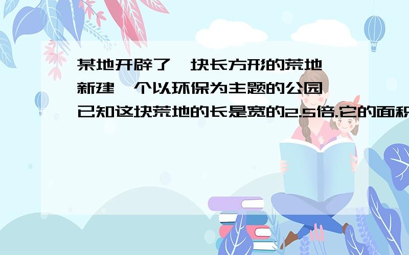 某地开辟了一块长方形的荒地,新建一个以环保为主题的公园,已知这块荒地的长是宽的2.5倍.它的面积有60000平方米.（1）试估算这块荒地的宽约为多少米?（误差小于1米）（2）该公园中心有一