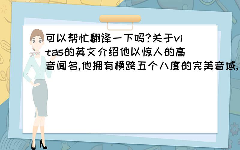 可以帮忙翻译一下吗?关于vitas的英文介绍他以惊人的高音闻名,他拥有横跨五个八度的完美音域,他的海豚音曾经震碎克里姆林宫的水晶吊灯.他创造了在克里姆林宫举行个人音乐会的艺术家年