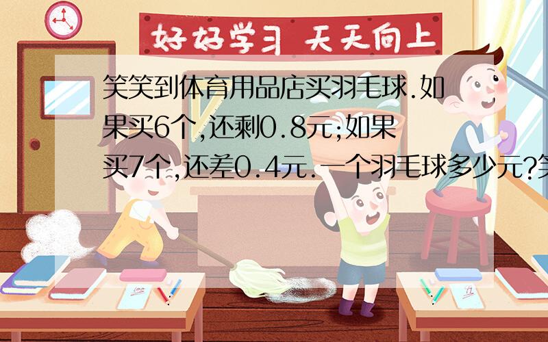 笑笑到体育用品店买羽毛球.如果买6个,还剩0.8元;如果买7个,还差0.4元.一个羽毛球多少元?笑笑带了多少元?